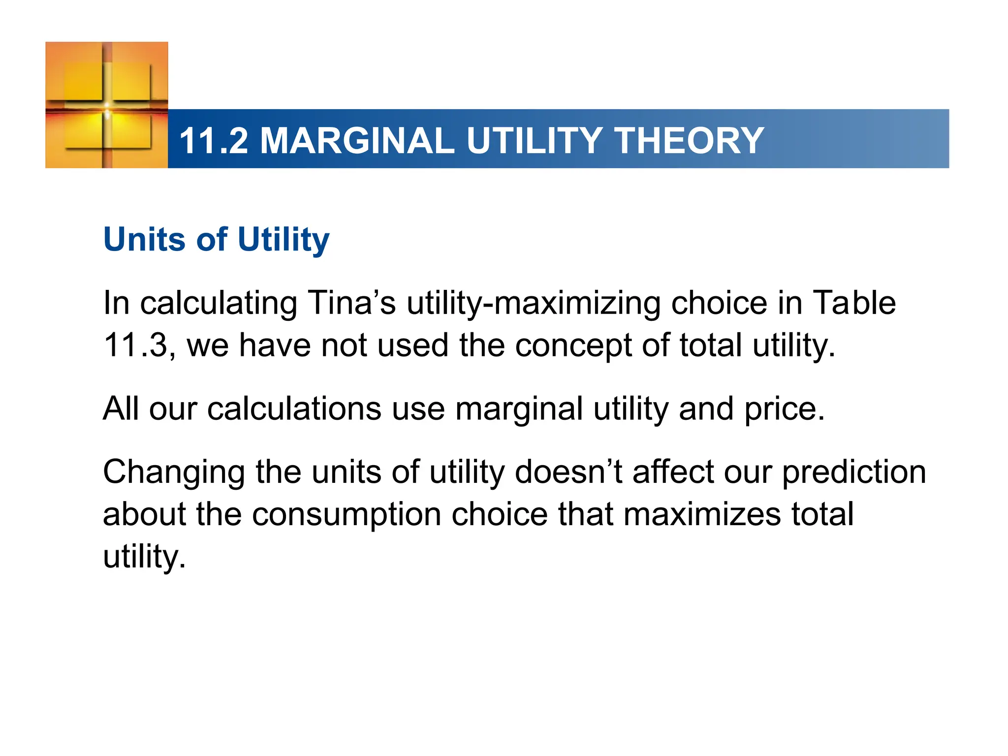 11.2 MARGINAL UTILITY THEORY
Units of Utility
In calculating Tina’s utility-maximizing choice in Table
11.3, we have not used the concept of total utility.
All our calculations use marginal utility and price.
Changing the units of utility doesn’t affect our prediction
about the consumption choice that maximizes total
utility.
 