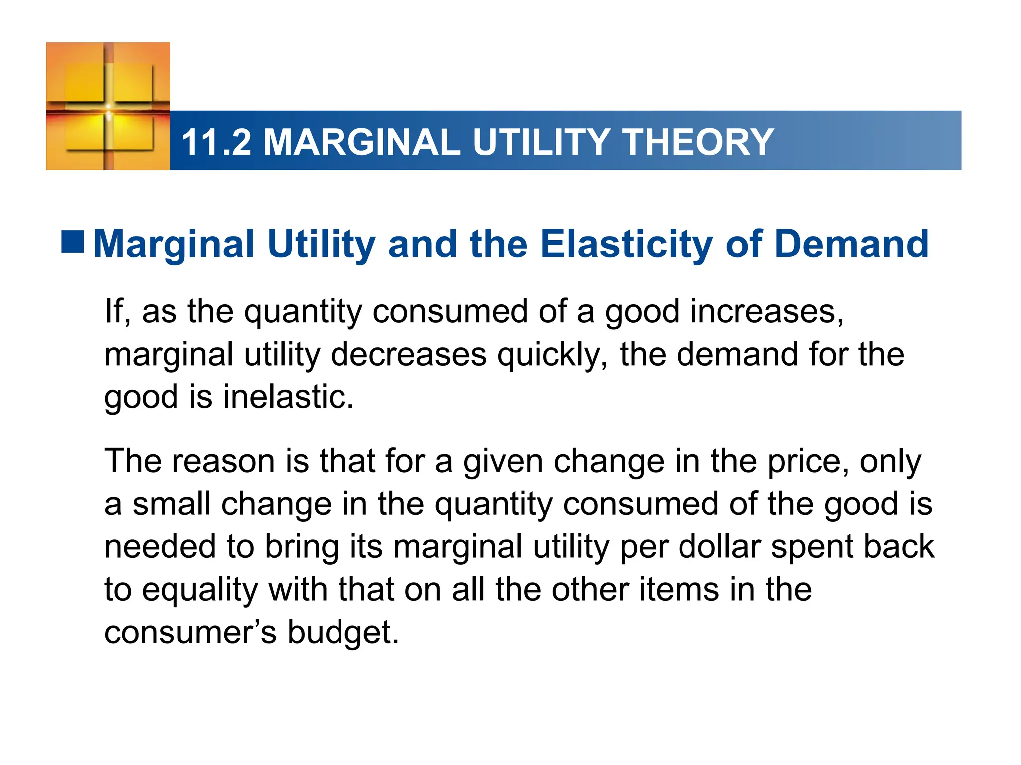11.2 MARGINAL UTILITY THEORY
Marginal Utility and the Elasticity of Demand
If, as the quantity consumed of a good increases,
marginal utility decreases quickly, the demand for the
good is inelastic.
The reason is that for a given change in the price, only
a small change in the quantity consumed of the good is
needed to bring its marginal utility per dollar spent back
to equality with that on all the other items in the
consumer’s budget.
 