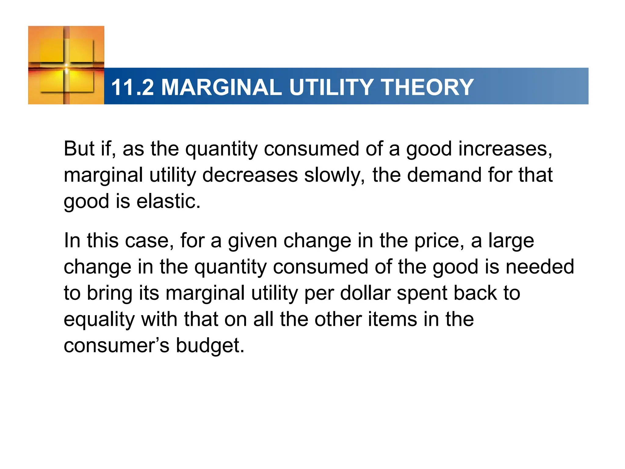 11.2 MARGINAL UTILITY THEORY
But if, as the quantity consumed of a good increases,
marginal utility decreases slowly, the demand for that
good is elastic.
In this case, for a given change in the price, a large
change in the quantity consumed of the good is needed
to bring its marginal utility per dollar spent back to
equality with that on all the other items in the
consumer’s budget.
 