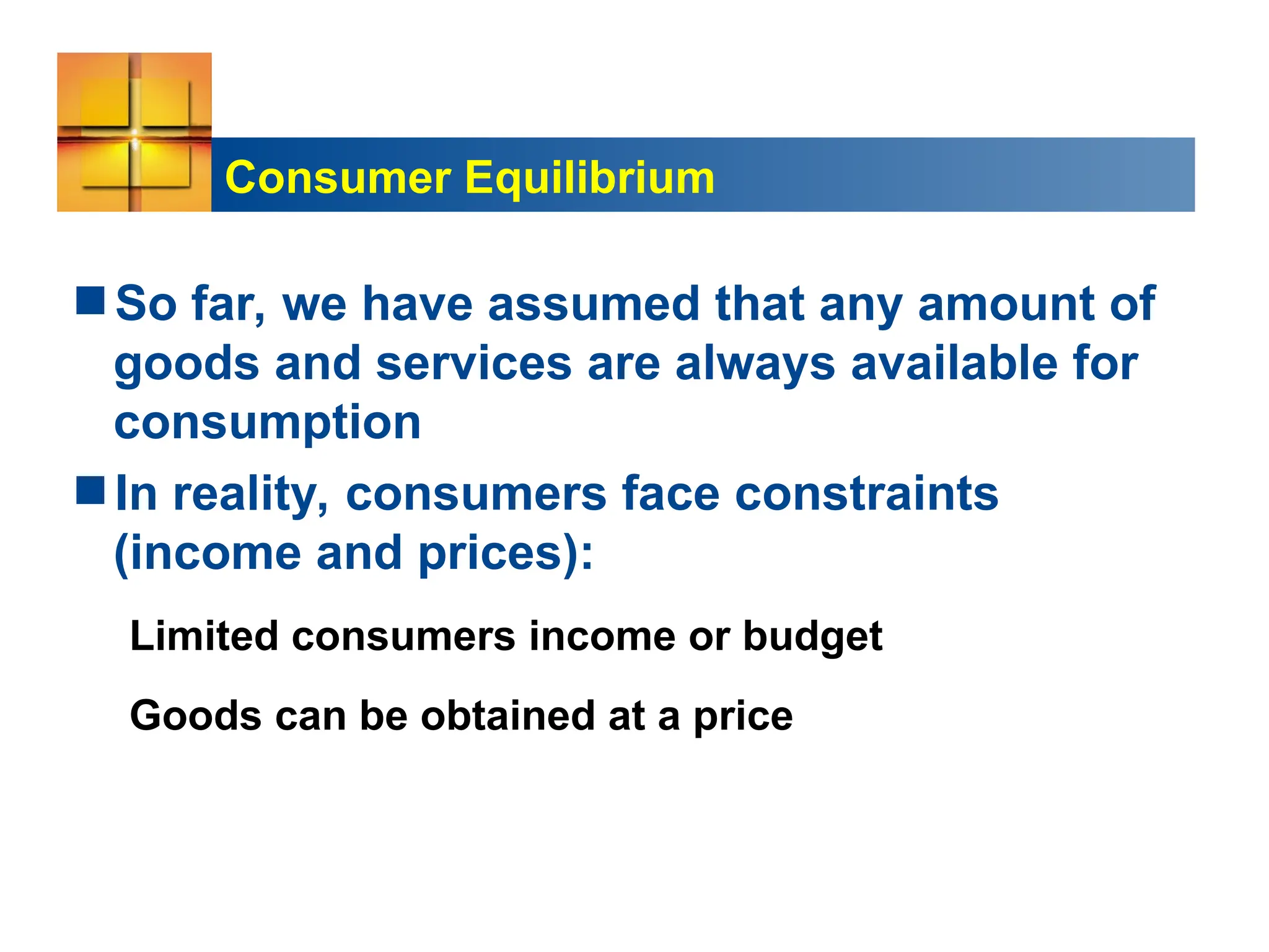 Consumer Equilibrium
So far, we have assumed that any amount of
goods and services are always available for
consumption
In reality, consumers face constraints
(income and prices):
Limited consumers income or budget
Goods can be obtained at a price
 