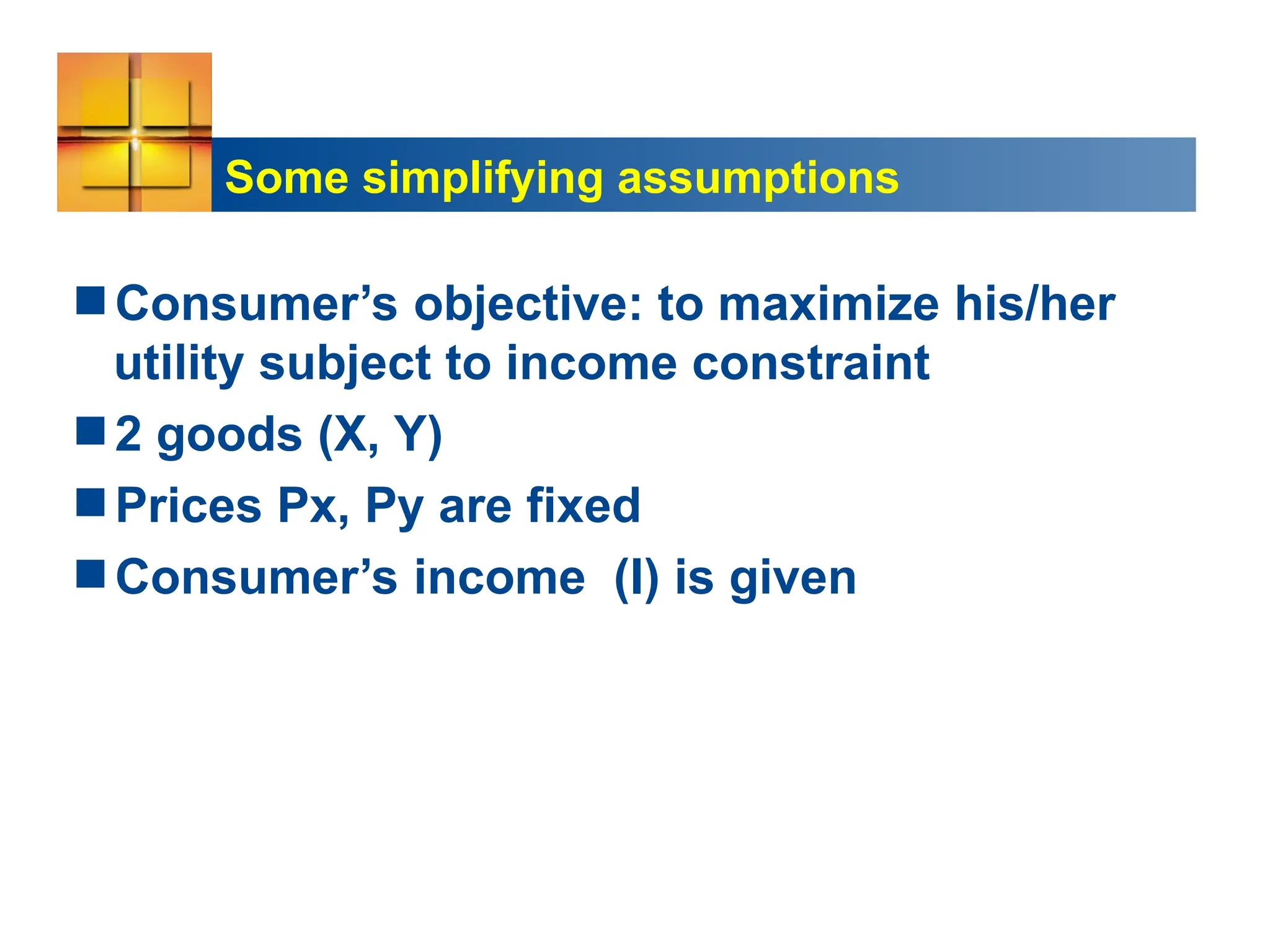 Some simplifying assumptions
Consumer’s objective: to maximize his/her
utility subject to income constraint
2 goods (X, Y)
Prices Px, Py are fixed
Consumer’s income (I) is given
 