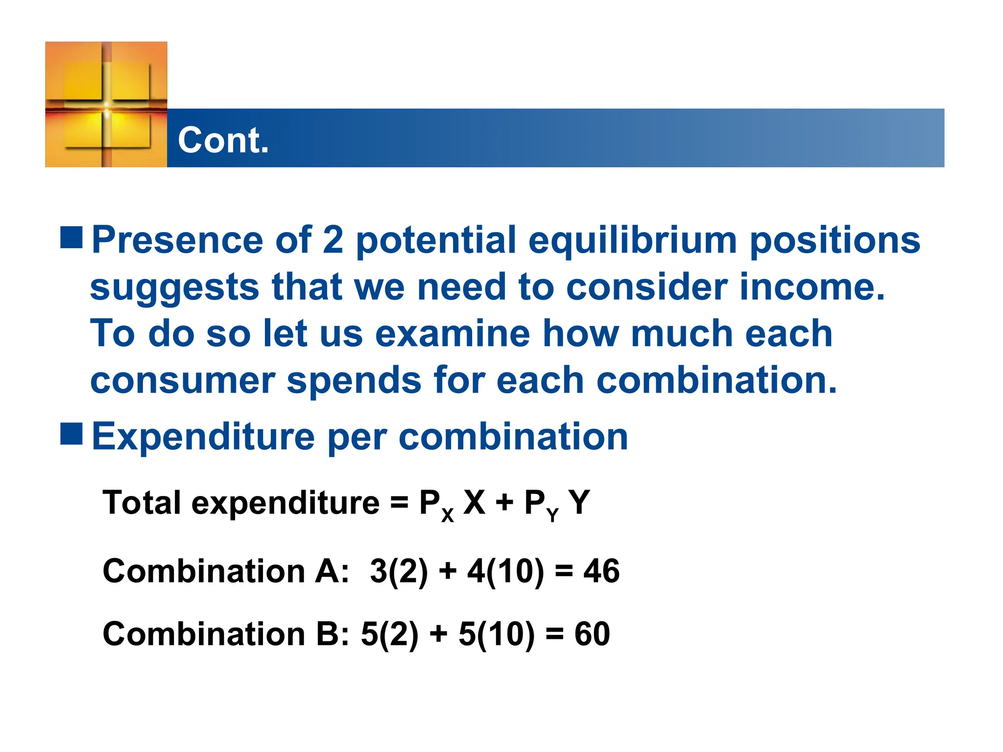 Cont.
Presence of 2 potential equilibrium positions
suggests that we need to consider income.
To do so let us examine how much each
consumer spends for each combination.
Expenditure per combination
Total expenditure = PX X + PY Y
Combination A: 3(2) + 4(10) = 46
Combination B: 5(2) + 5(10) = 60
 