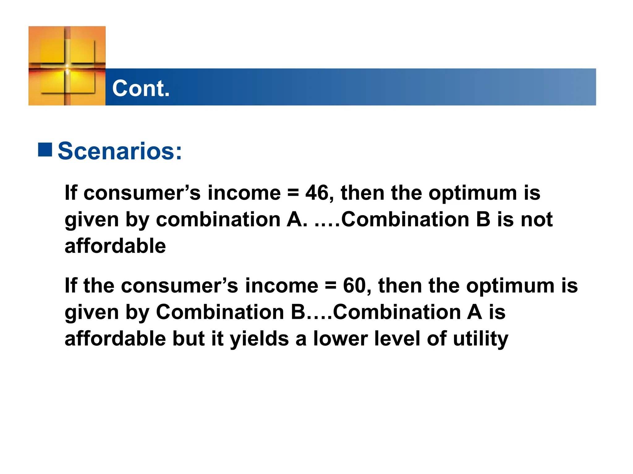 Cont.
Scenarios:
If consumer’s income = 46, then the optimum is
given by combination A. .…Combination B is not
affordable
If the consumer’s income = 60, then the optimum is
given by Combination B….Combination A is
affordable but it yields a lower level of utility
 