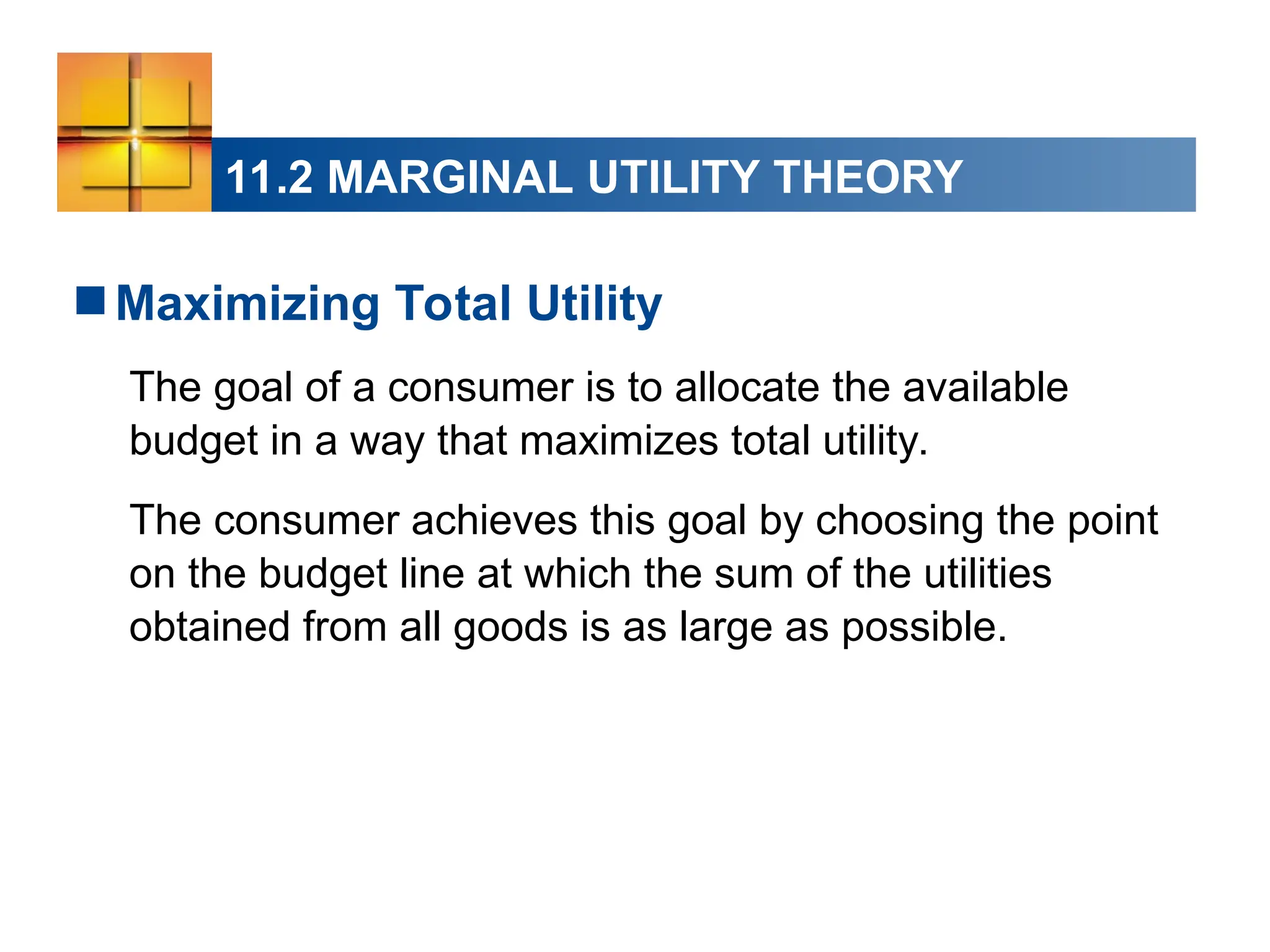11.2 MARGINAL UTILITY THEORY
Maximizing Total Utility
The goal of a consumer is to allocate the available
budget in a way that maximizes total utility.
The consumer achieves this goal by choosing the point
on the budget line at which the sum of the utilities
obtained from all goods is as large as possible.
 