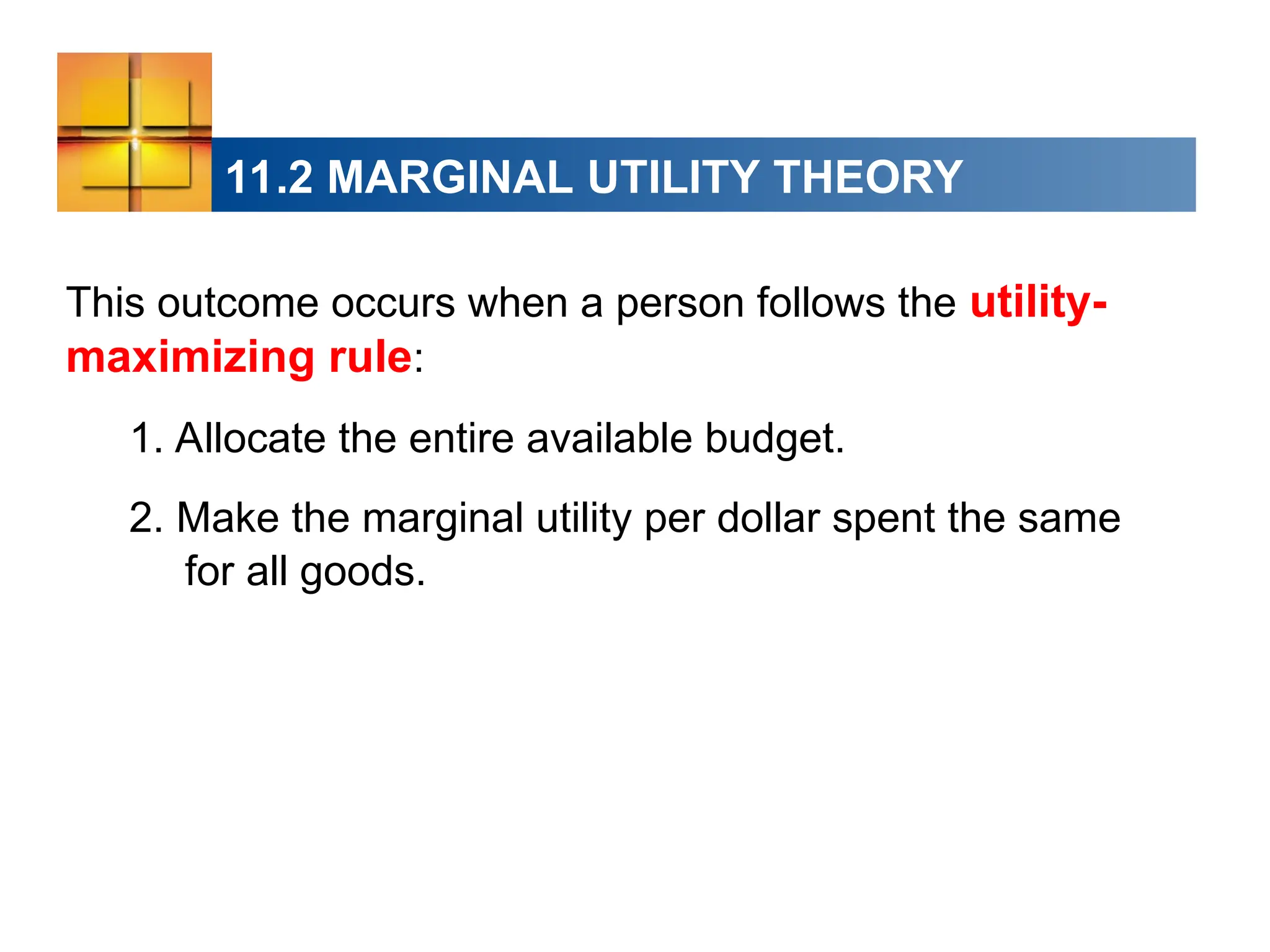 11.2 MARGINAL UTILITY THEORY
This outcome occurs when a person follows the utility-
maximizing rule:
1. Allocate the entire available budget.
2. Make the marginal utility per dollar spent the same
for all goods.
 