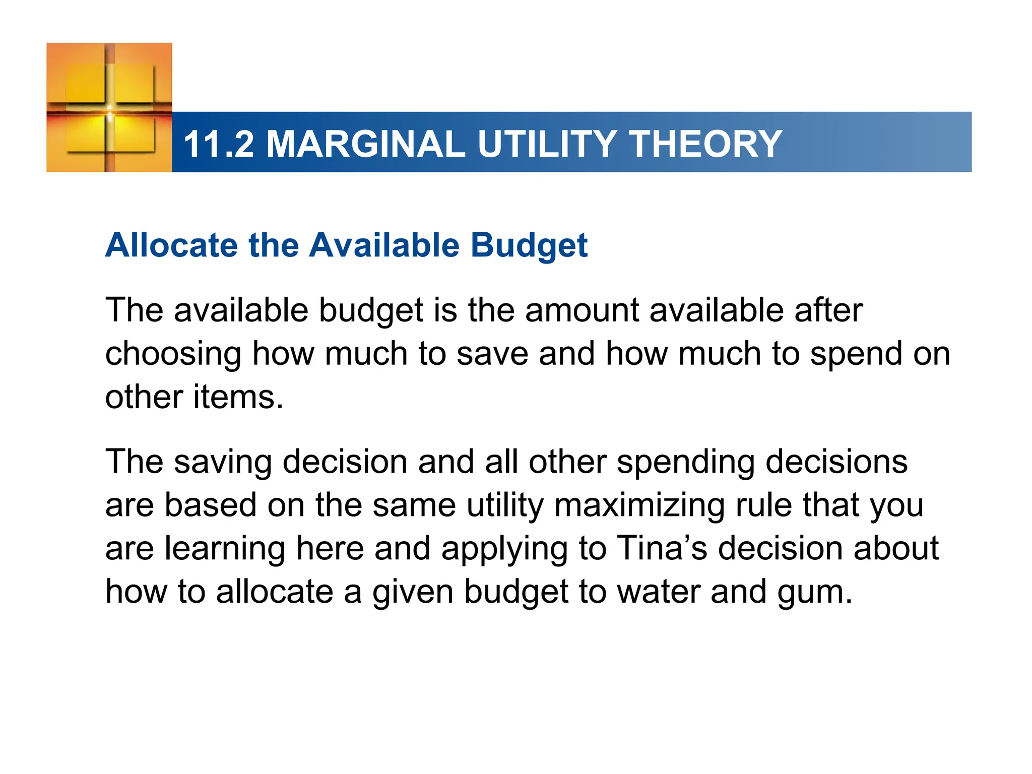 11.2 MARGINAL UTILITY THEORY
Allocate the Available Budget
The available budget is the amount available after
choosing how much to save and how much to spend on
other items.
The saving decision and all other spending decisions
are based on the same utility maximizing rule that you
are learning here and applying to Tina’s decision about
how to allocate a given budget to water and gum.
 