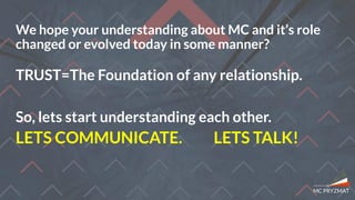 TRUST=The Foundation of any relationship.
We hope your understanding about MC and it’s role
changed or evolved today in some manner?
So, lets start understanding each other.
LETS COMMUNICATE. LETS TALK!
 