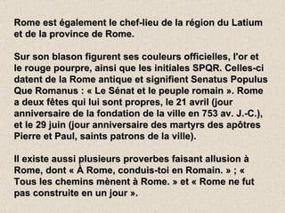 Rome est également le chef-lieu de la région du Latium et de la province de Rome. Sur son blason figurent ses couleurs officielles, l'or et le rouge pourpre, ainsi que les initiales SPQR. Celles-ci datent de la Rome antique et signifient Senatus Populus Que Romanus : « Le Sénat et le peuple romain ». Rome a deux fêtes qui lui sont propres, le 21 avril (jour anniversaire de la fondation de la ville en 753 av. J.-C.), et le 29 juin (jour anniversaire des martyrs des apôtres Pierre et Paul, saints patrons de la ville). Il existe aussi plusieurs proverbes faisant allusion à Rome, dont « À Rome, conduis-toi en Romain. » ; « Tous les chemins mènent à Rome. » et « Rome ne fut pas construite en un jour ». 