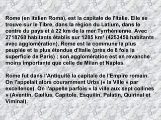 Rome (en italien Roma), est la capitale de l'Italie. Elle se trouve sur le Tibre, dans la région du Latium, dans le centre du pays et à 22 km de la mer Tyrrhénienne. Avec 2718768 habitants établis sur 1285 km² (4253450 habitants avec agglomération), Rome est la commune la plus peuplée et la plus étendue d'Italie (près de 8 fois la superficie de Paris) ; son agglomération est en revanche moins importante que celle de Milan et Naples. Rome fut dans l'Antiquité la capitale de l'Empire romain. On l'appelait alors couramment Urbs (« la Ville » par excellence). On l'appelle parfois « la ville aux sept collines » (Aventin, Cælius, Capitole, Esquilin, Palatin, Quirinal et Viminal). 