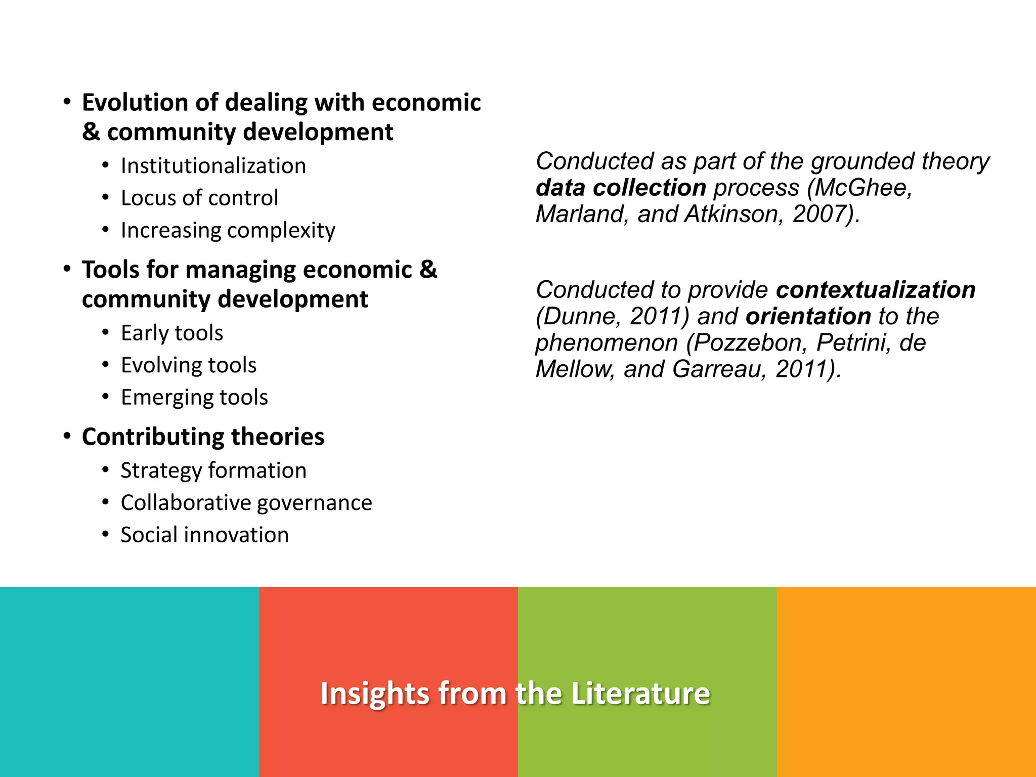 • Evolution of dealing with economic
& community development
• Institutionalization
• Locus of control
• Increasing complexity
• Tools for managing economic &
community development
• Early tools
• Evolving tools
• Emerging tools
• Contributing theories
• Strategy formation
• Collaborative governance
• Social innovation
Insights from the Literature
Conducted as part of the grounded theory
data collection process (McGhee,
Marland, and Atkinson, 2007).
Conducted to provide contextualization
(Dunne, 2011) and orientation to the
phenomenon (Pozzebon, Petrini, de
Mellow, and Garreau, 2011).
 