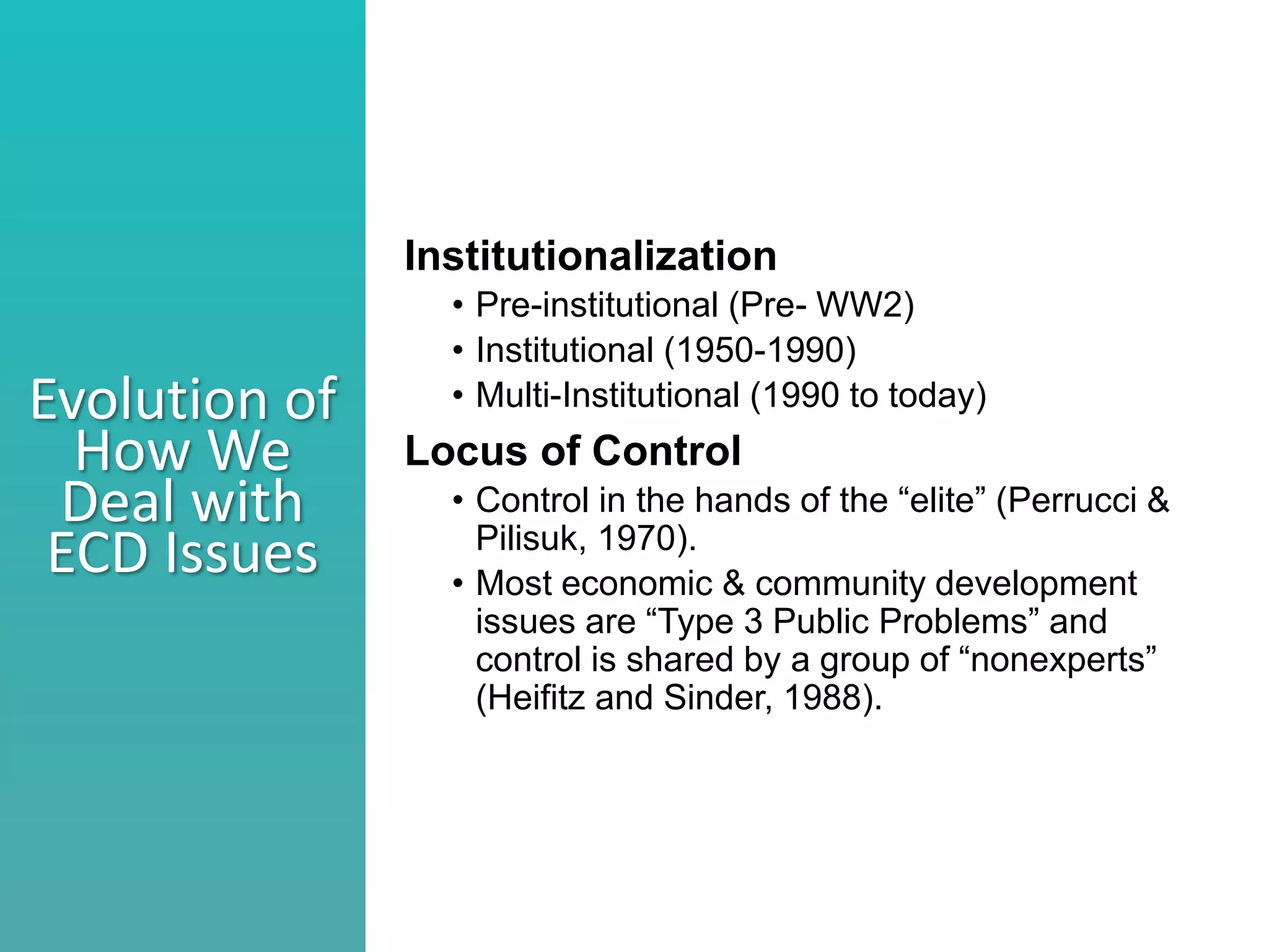 Better understand he nature of collaboration
Identify what stage your collaborations are in
Consider ways to move a collaborations to the next level
Evolution of
How We
Deal with
ECD Issues
Institutionalization
• Pre-institutional (Pre- WW2)
• Institutional (1950-1990)
• Multi-Institutional (1990 to today)
Locus of Control
• Control in the hands of the “elite” (Perrucci &
Pilisuk, 1970).
• Most economic & community development
issues are “Type 3 Public Problems” and
control is shared by a group of “nonexperts”
(Heifitz and Sinder, 1988).
 