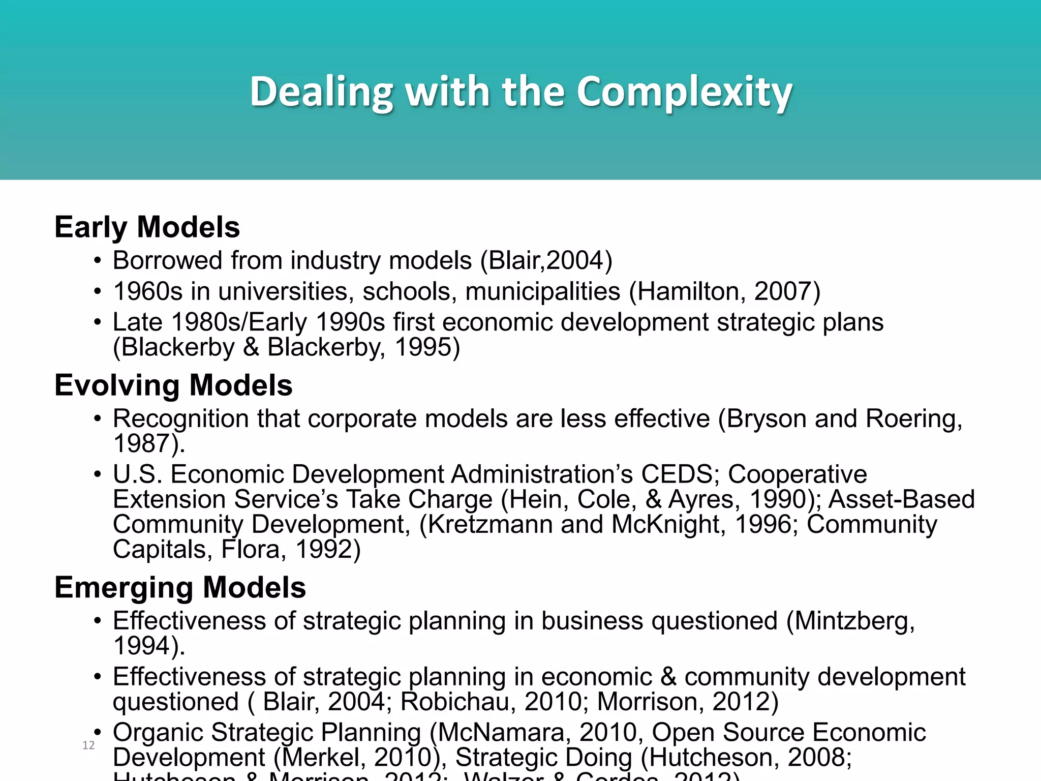 Dealing with the Complexity
12
Early Models
• Borrowed from industry models (Blair,2004)
• 1960s in universities, schools, municipalities (Hamilton, 2007)
• Late 1980s/Early 1990s first economic development strategic plans
(Blackerby & Blackerby, 1995)
Evolving Models
• Recognition that corporate models are less effective (Bryson and Roering,
1987).
• U.S. Economic Development Administration’s CEDS; Cooperative
Extension Service’s Take Charge (Hein, Cole, & Ayres, 1990); Asset-Based
Community Development, (Kretzmann and McKnight, 1996; Community
Capitals, Flora, 1992)
Emerging Models
• Effectiveness of strategic planning in business questioned (Mintzberg,
1994).
• Effectiveness of strategic planning in economic & community development
questioned ( Blair, 2004; Robichau, 2010; Morrison, 2012)
• Organic Strategic Planning (McNamara, 2010, Open Source Economic
Development (Merkel, 2010), Strategic Doing (Hutcheson, 2008;
 