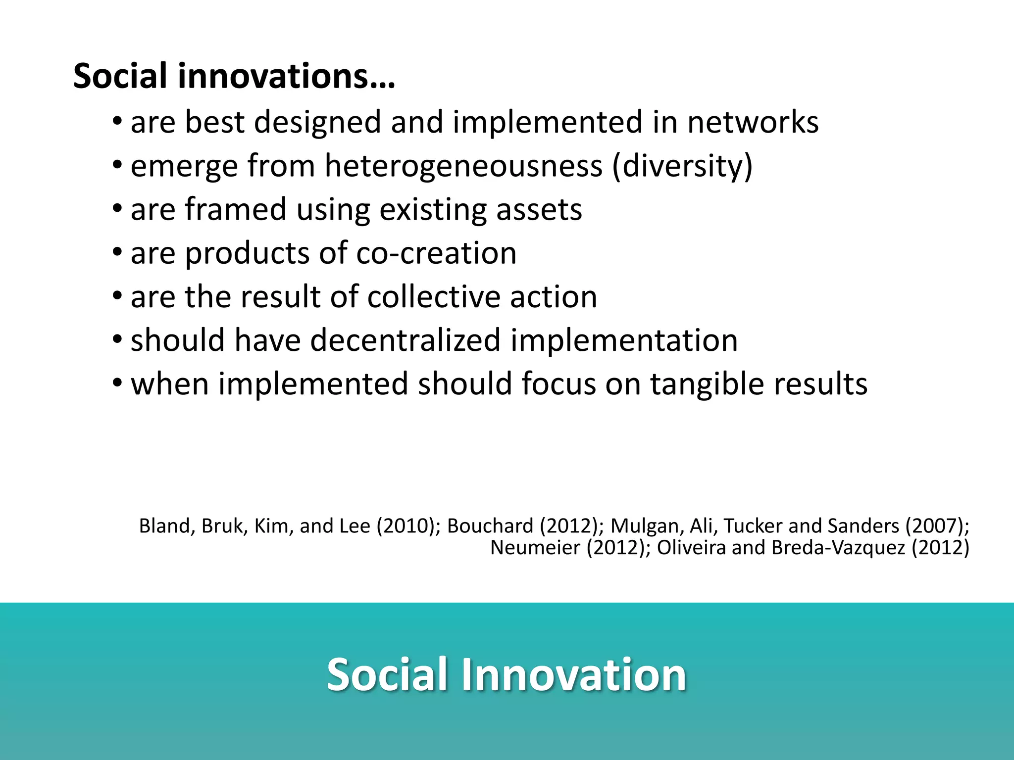 Social Innovation
Social innovations…
• are best designed and implemented in networks
• emerge from heterogeneousness (diversity)
• are framed using existing assets
• are products of co-creation
• are the result of collective action
• should have decentralized implementation
• when implemented should focus on tangible results
Bland, Bruk, Kim, and Lee (2010); Bouchard (2012); Mulgan, Ali, Tucker and Sanders (2007);
Neumeier (2012); Oliveira and Breda-Vazquez (2012)
 