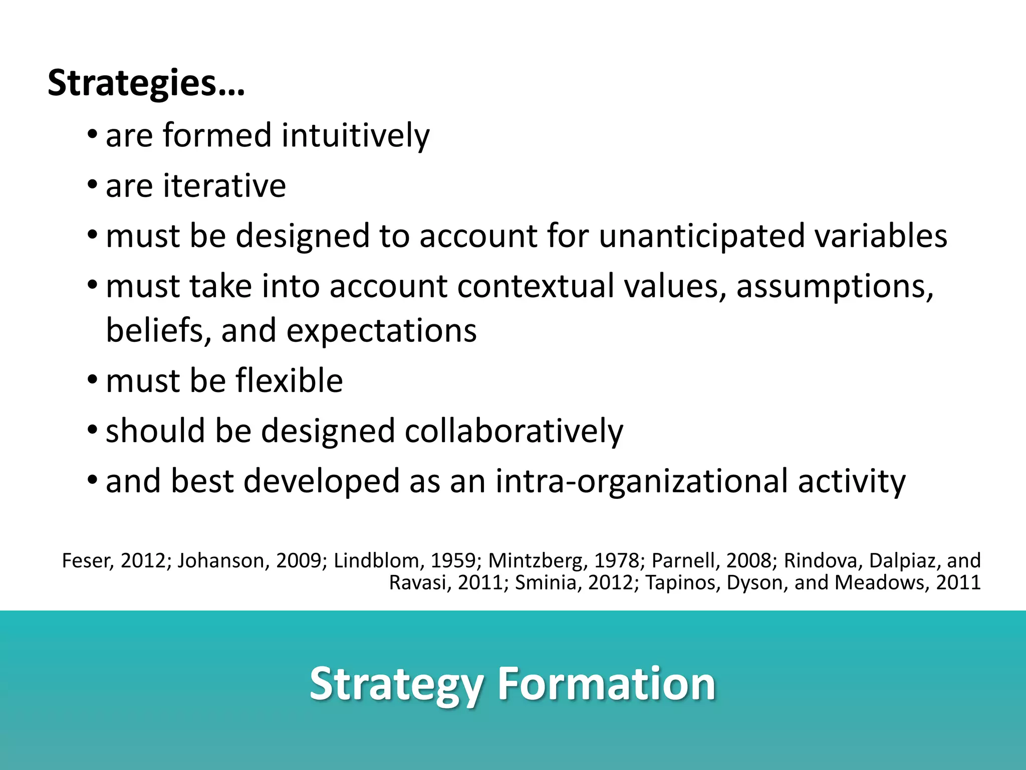 Strategy Formation
Strategies…
• are formed intuitively
• are iterative
• must be designed to account for unanticipated variables
• must take into account contextual values, assumptions,
beliefs, and expectations
• must be flexible
• should be designed collaboratively
• and best developed as an intra-organizational activity
Feser, 2012; Johanson, 2009; Lindblom, 1959; Mintzberg, 1978; Parnell, 2008; Rindova, Dalpiaz, and
Ravasi, 2011; Sminia, 2012; Tapinos, Dyson, and Meadows, 2011
 