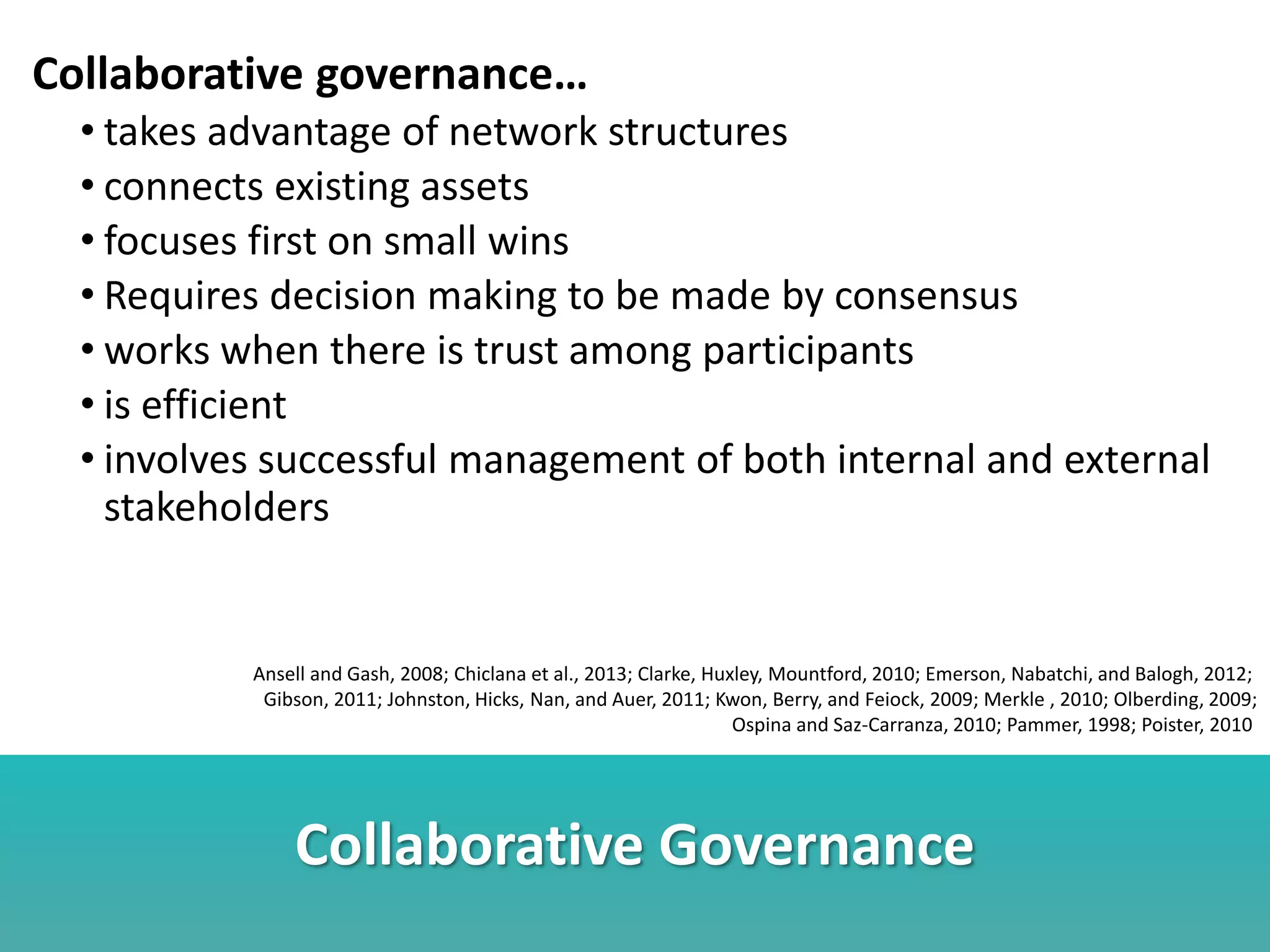 Collaborative Governance
Collaborative governance…
• takes advantage of network structures
• connects existing assets
• focuses first on small wins
• Requires decision making to be made by consensus
• works when there is trust among participants
• is efficient
• involves successful management of both internal and external
stakeholders
Ansell and Gash, 2008; Chiclana et al., 2013; Clarke, Huxley, Mountford, 2010; Emerson, Nabatchi, and Balogh, 2012;
Gibson, 2011; Johnston, Hicks, Nan, and Auer, 2011; Kwon, Berry, and Feiock, 2009; Merkle , 2010; Olberding, 2009;
Ospina and Saz-Carranza, 2010; Pammer, 1998; Poister, 2010
 