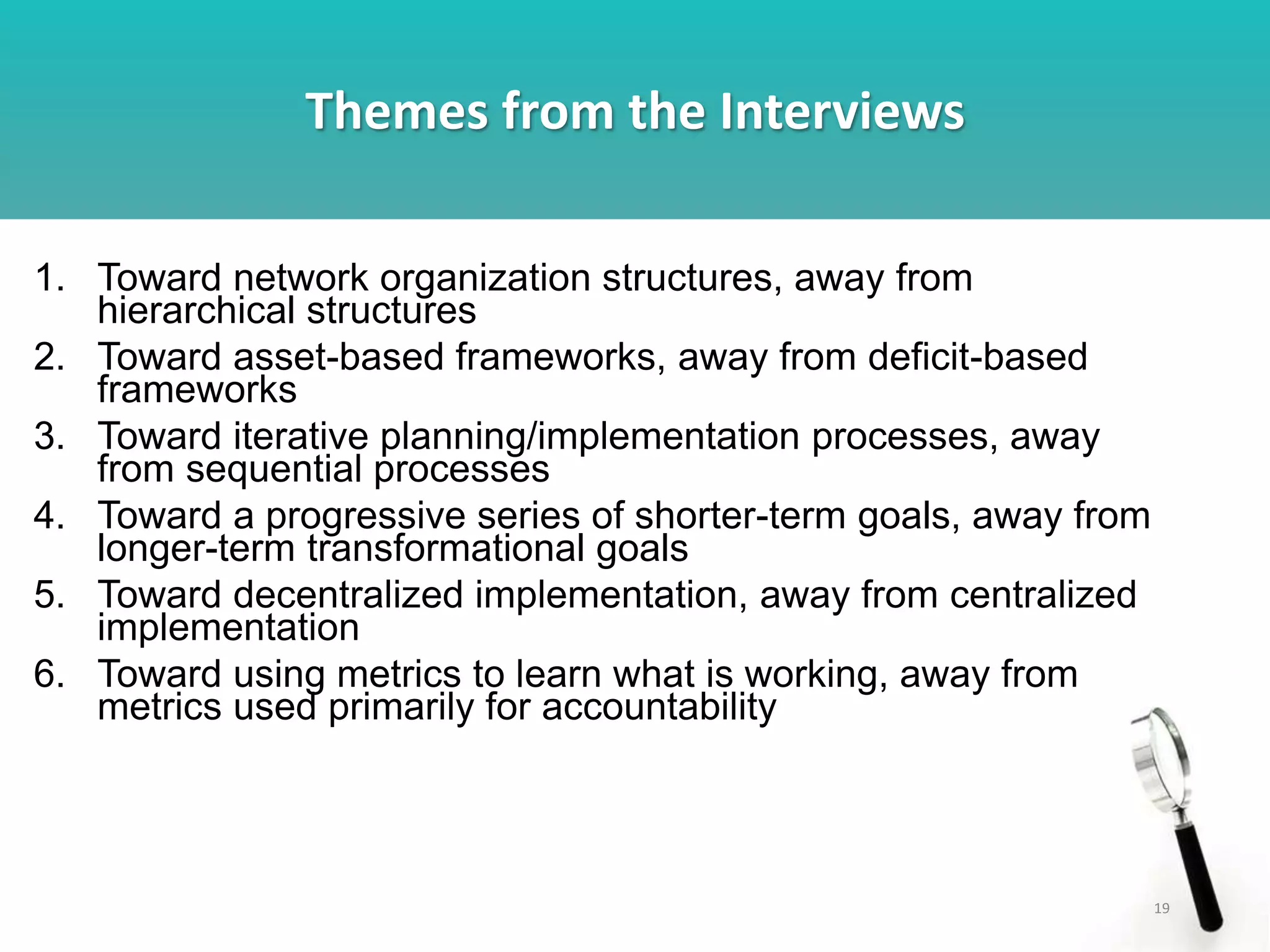 Themes from the Interviews
19
1. Toward network organization structures, away from
hierarchical structures
2. Toward asset-based frameworks, away from deficit-based
frameworks
3. Toward iterative planning/implementation processes, away
from sequential processes
4. Toward a progressive series of shorter-term goals, away from
longer-term transformational goals
5. Toward decentralized implementation, away from centralized
implementation
6. Toward using metrics to learn what is working, away from
metrics used primarily for accountability
 