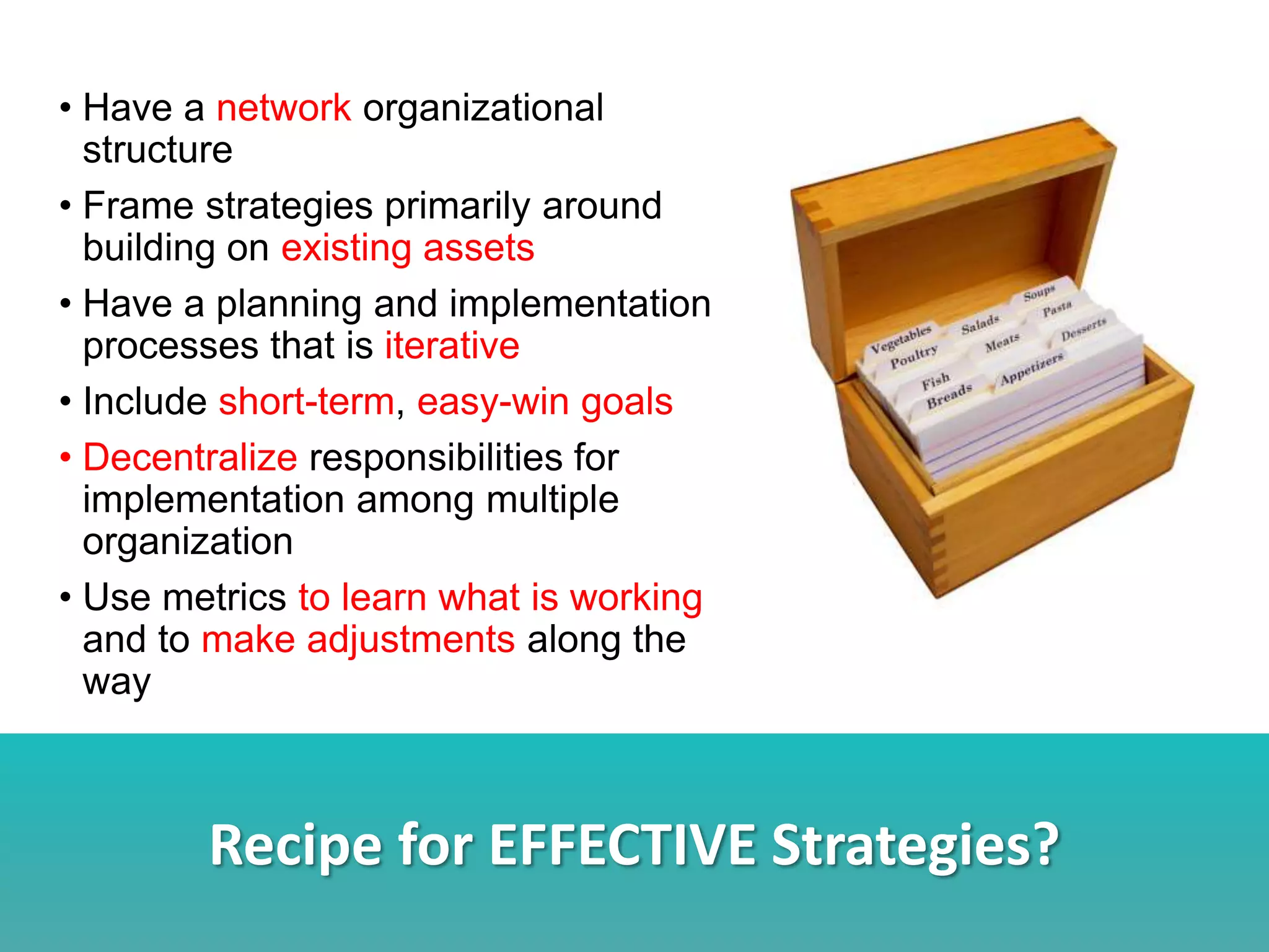 Recipe for EFFECTIVE Strategies?
• Have a network organizational
structure
• Frame strategies primarily around
building on existing assets
• Have a planning and implementation
processes that is iterative
• Include short-term, easy-win goals
• Decentralize responsibilities for
implementation among multiple
organization
• Use metrics to learn what is working
and to make adjustments along the
way
 
