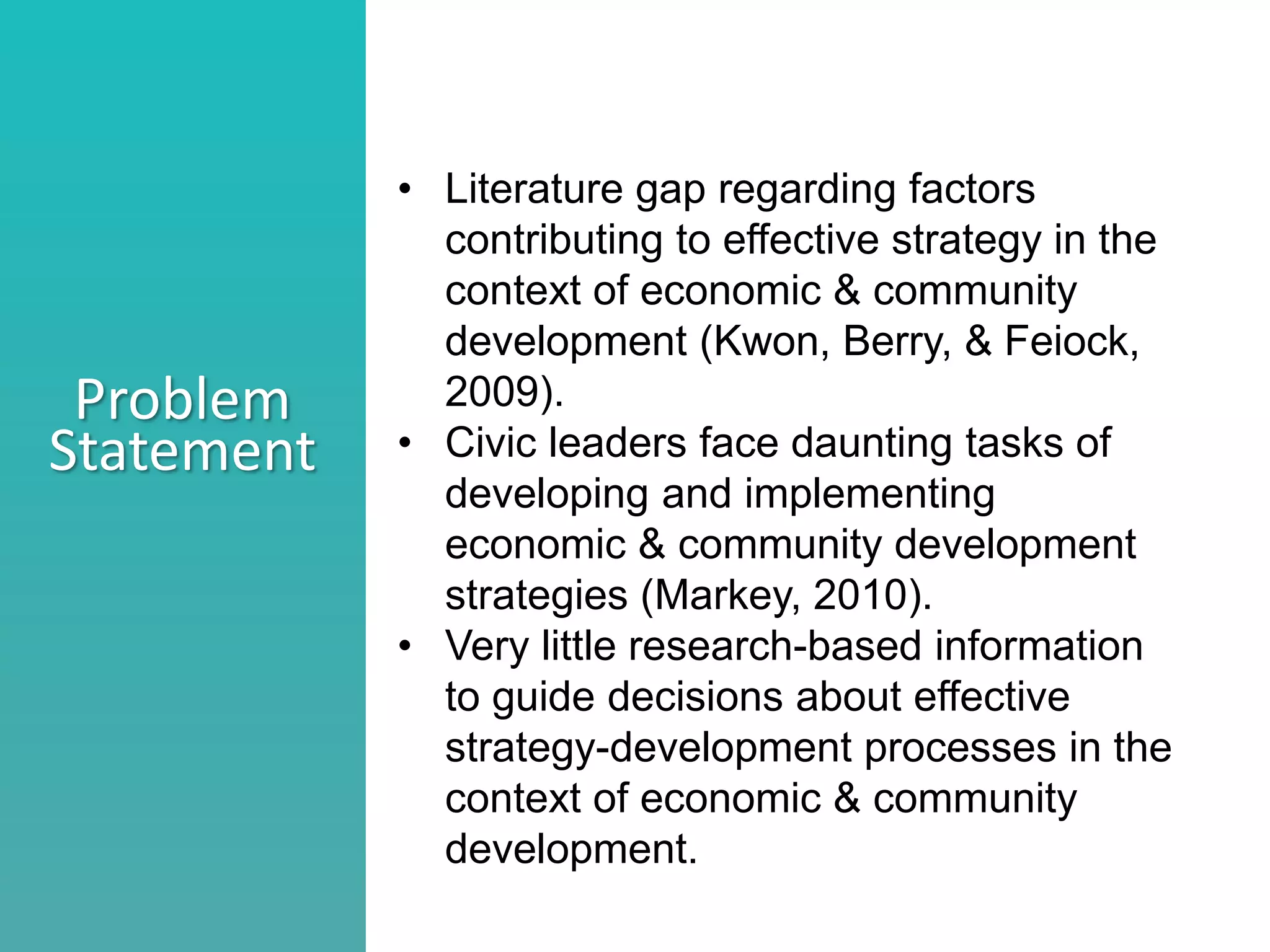 Better understand he nature of collaboration
Identify what stage your collaborations are in
Consider ways to move a collaborations to the next level
Problem
Statement
• Literature gap regarding factors
contributing to effective strategy in the
context of economic & community
development (Kwon, Berry, & Feiock,
2009).
• Civic leaders face daunting tasks of
developing and implementing
economic & community development
strategies (Markey, 2010).
• Very little research-based information
to guide decisions about effective
strategy-development processes in the
context of economic & community
development.
 