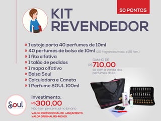 KIT
REVENDEDOR
1 estojo porta 40 perfumes de 10ml
40 perfumes de bolso de 10ml  
1 fita olfativa
1 talão de pedidos
1 mapa olfativo
Bolsa Soul
Calculadora e Caneta
1 Perfume SOUL 100ml
«
«
«
«
«
«
«
«
(20 fragrâncias masc. e 20 fem.)
50 PONTOS
Investimento:
Não tem percentual no binário
300,00R$
710,00R$
GANHO DE
só com a venda dos 
perfumes do kit.
VALOR PROMOCIONAL DE LANÇAMENTO.
VALOR ORIGINAL R$ 400,00.
 