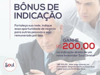 BÔNUS DE
INDICAÇÃO
Fortaleça sua rede, indique
essa oportunidade de negócio
para outras pessoas e seja
remunerado por isso.
GANHE
R$200,00na indicação direta de um
novo Investidor Soul Diretor
* R$ 100,00. Valor pago quando um
revendedor, Empreendedor ou Executivo,
indicar para um Kit Diretor Soul,
 