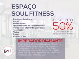 Poderá ser um franqueado da Soul Fitness.
A Soul irá disponibilizar toda a sua estrutura,
treinamento e qualificação para você se tornar
um empreendedor de sucesso. Você poderá
ainda unir em um só espaço os seu centro de
distribuição dos produtos Soul.
ESPAÇO
SOUL FITNESS
Os associados da Soul
ativos na mensalidade.
IMPERADOR DIAMANTE
• Ambiente climatizado
• Amplo
• Bem localizado
• Aparelhos de musculação modernos
• Profissionais altamente qualificados
• Musculação
• Pilates
• Danças
• Artes marciais
50%
DESCONTO
 