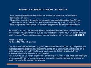 MEDIOS DE CONTRASTE IONICOS - NO IONICOS
Para hacer hidrosolubles los ácidos de medios de contraste, es necesario
convertirlos en sales.
Al combinar un ácido de medio de contraste con hidróxido sódico (NAOH), se
obtiene la sal sódica del ácido del medio de contraste y si se combina con la
base meglumina se obtienen las sales de meglumina del medio de contraste.
En solución acuosa, las sales de los medios de contraste se disocian en iones: un
anión cargado negativamente, que es responsable del contraste, y un catión cargado
positivamente. Tales medios de contraste se designan con el nombre de IONICOS.
Anión (-) Catión (+)
Acido de MC +Na, Meglumina
Las partículas eléctricamente cargadas, resultantes de la disociación, influyen en los
eventos electrofisiológicos del organismo, como en la transmisión del impulso en el
sistema nervioso central y periférico y en el corazón. Tales cargas eléctricas
ocasionan una serie de efectos secundarios.
La Meglumina es un catión orgánico de elección por su menor actividad farmacológica
en comparación con el ion sodio, pero al ser un ion mucho más grande produce un
medio de contraste mucho más viscoso.
 