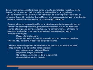 Estos medios de contraste iónicos tienen una alta osmolalidad repecto al medio
interno, lo que esta asociado con efectos indeseables en el organismo.
Una de las maneras de disminuir la osmolalidad de los compuestos consistió en
remplazar la porción catiónica disociable con una cadena orgánica que no se disocia,
naciendo así los llamados medios de contraste NO IÓNICOS.
Estos se obtienen por combinación de un ácido de medio de contraste con un
azúcar o un alcohol polivalente, priduciendose enlaces que no se desdoblan
cuando el compuesto entra en disolución y no se liberan iones. El medio de
contraste se disuelve como una sola partícula eléctricamente neutra.
Principales ventajas:
· Mayor tolerancia neural
· Menor incidencia de efectos secundarios como: náuseas, vómitos,
urticaria, etc., así como reacciones alérgicas severas.
La buena tolerancia general de los medios de contraste no iónicos se debe
principalmente a las siguientes características:
· Son notablemente más hidrofílicos
· No poseen cargas eléctricas.
No contienen cationes (sodio o meglumina).
Se metabolizan a nivel hepatico
 