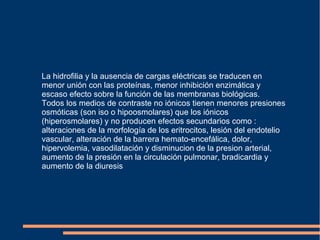 La hidrofilia y la ausencia de cargas eléctricas se traducen en
menor unión con las proteínas, menor inhibición enzimática y
escaso efecto sobre la función de las membranas biológicas.
Todos los medios de contraste no iónicos tienen menores presiones
osmóticas (son iso o hipoosmolares) que los iónicos
(hiperosmolares) y no producen efectos secundarios como :
alteraciones de la morfología de los eritrocitos, lesión del endotelio
vascular, alteración de la barrera hemato-encefálica, dolor,
hipervolemia, vasodilatación y disminucion de la presion arterial,
aumento de la presión en la circulación pulmonar, bradicardia y
aumento de la diuresis
 
