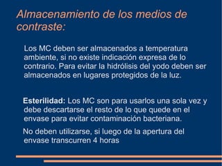 Almacenamiento de los medios de
contraste:
Los MC deben ser almacenados a temperatura
ambiente, si no existe indicación expresa de lo
contrario. Para evitar la hidrólisis del yodo deben ser
almacenados en lugares protegidos de la luz.
Esterilidad: Los MC son para usarlos una sola vez y
debe descartarse el resto de lo que quede en el
envase para evitar contaminación bacteriana.
No deben utilizarse, si luego de la apertura del
envase transcurren 4 horas
 