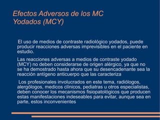 Efectos Adversos de los MC
Yodados (MCY)
El uso de medios de contraste radiológico yodados, puede
producir reacciones adversas imprevisibles en el paciente en
estudio.
Las reacciones adversas a medios de contraste yodado
(MCY) no deben considerarse de origen alérgico, ya que no
se ha demostrado hasta ahora que su desencadenante sea la
reacción antígeno anticuerpo que las caracteriza
Los profesionales involucrados en este tema, radiólogos,
alergólogos, medicos clínicos, pediatras u otros especialistas,
deben conocer los mecanismos fisiopatológicos que producen
estas manifestaciones indeseables para evitar, aunque sea en
parte, estos inconvenientes
 