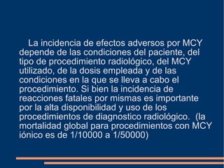 La incidencia de efectos adversos por MCY
depende de las condiciones del paciente, del
tipo de procedimiento radiológico, del MCY
utilizado, de la dosis empleada y de las
condiciones en la que se lleva a cabo el
procedimiento. Si bien la incidencia de
reacciones fatales por mismas es importante
por la alta disponibilidad y uso de los
procedimientos de diagnostico radiológico. (la
mortalidad global para procedimientos con MCY
iónico es de 1/10000 a 1/50000)
 