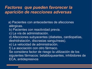 a) Pacientes con antecedentes de afecciones
alérgicas.
b) Pacientes con reactividad previa.
c) La vía de administración.
d) Afecciones subyacentes (diabetes, cardiopatías,
deshidratación, discrasias sanguíneas).
e) La velocidad de administración.
f) La asociación con otro fármaco.
Se considera factor de riesgo la utilización de los
siguientes fármacos: betabloqueantes, inhibidores de
ECA, antidepresivos
Factores que pueden favorecer la
aparición de reacciones adversas
 