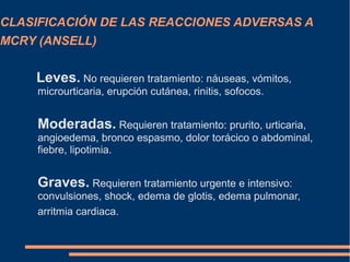 CLASIFICACIÓN DE LAS REACCIONES ADVERSAS A
MCRY (ANSELL)
Leves. No requieren tratamiento: náuseas, vómitos,
microurticaria, erupción cutánea, rinitis, sofocos.
Moderadas. Requieren tratamiento: prurito, urticaria,
angioedema, bronco espasmo, dolor torácico o abdominal,
fiebre, lipotimia.
Graves. Requieren tratamiento urgente e intensivo:
convulsiones, shock, edema de glotis, edema pulmonar,
arritmia cardiaca.
 