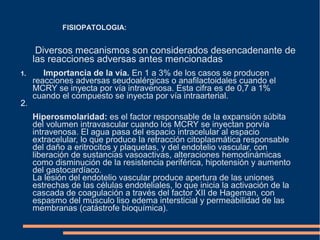 Diversos mecanismos son considerados desencadenante de
las reacciones adversas antes mencionadas
1. Importancia de la vía. En 1 a 3% de los casos se producen
reacciones adversas seudoalérgicas o anafilactoidales cuando el
MCRY se inyecta por vía intravenosa. Esta cifra es de 0,7 a 1%
cuando el compuesto se inyecta por vía intraarterial.
2.
Hiperosmolaridad: es el factor responsable de la expansión súbita
del volumen intravascular cuando los MCRY se inyectan porvía
intravenosa. El agua pasa del espacio intracelular al espacio
extracelular, lo que produce la retracción citoplasmática responsable
del daño a eritrocitos y plaquetas, y del endotelio vascular, con
liberación de sustancias vasoactivas, alteraciones hemodinámicas
como disminución de la resistencia periférica, hipotensión y aumento
del gastocardíaco.
La lesión del endotelio vascular produce apertura de las uniones
estrechas de las células endoteliales, lo que inicia la activación de la
cascada de coagulación a través del factor XII de Hageman, con
espasmo del músculo liso edema intersticial y permeabilidad de las
membranas (catástrofe bioquímica).
FISIOPATOLOGIA:
 