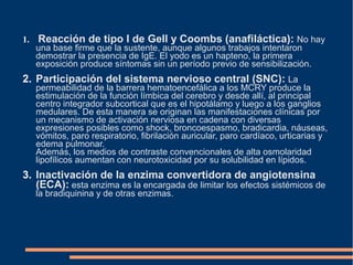 1. Reacción de tipo I de Gell y Coombs (anafiláctica): No hay
una base firme que la sustente, aunque algunos trabajos intentaron
demostrar la presencia de IgE. El yodo es un hapteno, la primera
exposición produce síntomas sin un período previo de sensibilización.
2. Participación del sistema nervioso central (SNC): La
permeabilidad de la barrera hematoencefálica a los MCRY produce la
estimulación de la función límbica del cerebro y desde allí, al principal
centro integrador subcortical que es el hipotálamo y luego a los ganglios
medulares. De esta manera se originan las manifestaciones clínicas por
un mecanismo de activación nerviosa en cadena con diversas
expresiones posibles como shock, broncoespasmo, bradicardia, náuseas,
vómitos, paro respiratorio, fibrilación auricular, paro cardíaco, urticarias y
edema pulmonar.
Además, los medios de contraste convencionales de alta osmolaridad
lipofílicos aumentan con neurotoxicidad por su solubilidad en lípidos.
3. Inactivación de la enzima convertidora de angiotensina
(ECA): esta enzima es la encargada de limitar los efectos sistémicos de
la bradiquinina y de otras enzimas.
 