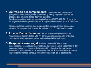 1. Activación del complemento: puede ser otro mecanismo
patogénico involucrado; no se conoce muy bien y se piensa que no se
produce por ninguna de las dos vías clásicas.
Se observan disminuciones transitorias breves (CH50, C3.C4 , C1q) a los
90 segundos de la inyección del MCRY que se normalizan a los 30 minutos.
Algunos autores suponen que los pacientes con reactividad poseen un
sistema de complemento inestable, así como un C1 INH inadecuado.
2. Liberación de histamina: se ha postulado la liberación de
histamina por acción de los MCRY, pero no existe correlación entre las
reacciones adversas observadas y el nivel de la histaminemia.
3. Respuesta vaso vagal: La inyección de MCRY puede
desencadenar respuestas vasovagales a través del centro vasomotor o del
seno carotídeo, con cuadros de hipotensión y bradicardia, salivación,
sudoración e incontinencia de esfínteres. Los MCRY inhibirían la acción de
la acetilcolinesterasa sérica, potenciando la acción de la acetilcolina.
 