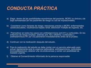 CONDUCTA PRÁCTICA
a) Elegir, dentro de las posibilidades económicas del paciente, MCRY no iónicos y de
baja osmolaridad (en los pacientes de riesgo su uso es imprescindible).
b) Considerar como factores de riesgo: reacciones previas a MCRY, enfermedades
cardiovasculares, insuficiencia hepato renal, disfunción múltiple de órganos, etc.
c) Premedicar en todos los casos con antihistamínicos (anti H1) y corticoides. En los
enfermos de riesgo emplear, además anti, H2 y efedrina. Corticoides y
antihistamínicos H1 por vía parenteral inmediatamente antes de la prueba.
d) Continuar con la medicación después del estudio.
e) Para la realización del estudio se debe contar con un servicio adecuado para
actuar rápidamente ante la urgencia (adrenalina, antihistamínicos, corticoides,
broncodilatadores), obtener una vía endovenosa y contar con posibilidad de
traslado urgente.
f) Obtener el Consentimiento Informado de la persona responsable
 