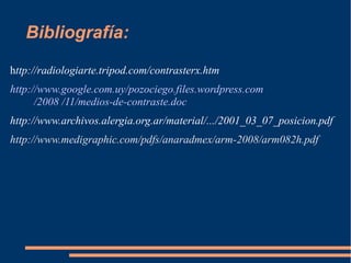 Bibliografía:
http://radiologiarte.tripod.com/contrasterx.htm
http://www.google.com.uy/pozociego.files.wordpress.com
/2008 /11/medios-de-contraste.doc
http://www.archivos.alergia.org.ar/material/.../2001_03_07_posicion.pdf
http://www.medigraphic.com/pdfs/anaradmex/arm-2008/arm082h.pdf
 