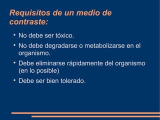 Requisitos de un medio de
contraste:

No debe ser tóxico.

No debe degradarse o metabolizarse en el
organismo.

Debe eliminarse rápidamente del organismo
(en lo posible)

Debe ser bien tolerado.
 