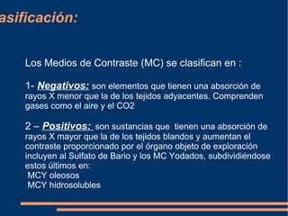 asificación:
Los Medios de Contraste (MC) se clasifican en :
1- Negativos: son elementos que tienen una absorción de
rayos X menor que la de los tejidos adyacentes. Comprenden
gases como el aire y el CO2
2 – Positivos: son sustancias que tienen una absorción de
rayos X mayor que la de los tejidos blandos y aumentan el
contraste proporcionado por el órgano objeto de exploración
incluyen al Sulfato de Bario y los MC Yodados, subdividiéndose
estos últimos en:
MCY oleosos
MCY hidrosolubles
 