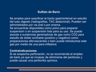 Sulfato de Bario
Se emplea para opacificar el tracto gastrointeinal en estudio
del tubo digesto (radiografías, TAC abdominal). Pueden ser
administrados por via oral o por enema.
Se encuentras disponibles como polvo para preparar
suspension o en suspensión lista para su uso. Se puede
asociar a sustancias generadoras de gas como CO2 para
estudio de doble contraste (positivo y negativo) como
preparaciones efervescentes o bien puede introducirse este
gas por medio de una pera infladora.
Contraindicaciones
Si se sospecha perforación, no se recomienda el empleo
de bario ya que es incapaz de eliminarse del peritoneo y
puede causar una peritonitis quimica.
 