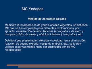MC Yodados
Medios de contraste oleosos
Mediante la incorporación de yodo a aceites vegetales, se obtienen
MC que se han empleado para diferentes exploraciones, por
ejemplo, visualización de articulaciones (artrografía ), de útero y
trompas (HSG), de vasos y nódulos linfáticos ( linfografía ), etc.
Debido a que presentaban elevada viscosidad, lenta eliminación,
reacción de cuerpo extraño, riesgo de embolia, etc., se fueron
usando cada vez menos hasta ser sustituidos por los MC
hidrosolubles
 