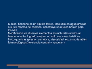 Si bien benceno es un líquido tóxico, insoluble en agua,gracias
a sus 6 átomos de carbono, constituye un núcleo básico para
los MC.
Modificando los distintos elementos estructurales unidos al
benceno se ha logrado mejorar no solo sus características
fisico-químicas (presión osmótica, viscosidad, etc.) sino también
farmacológicas( tolerancia central y vascular ).
 