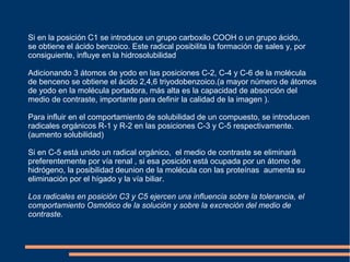Si en la posición C1 se introduce un grupo carboxilo COOH o un grupo ácido,
se obtiene el ácido benzoico. Este radical posibilita la formación de sales y, por
consiguiente, influye en la hidrosolubilidad
Adicionando 3 átomos de yodo en las posiciones C-2, C-4 y C-6 de la molécula
de benceno se obtiene el ácido 2,4,6 triyodobenzoico.(a mayor número de átomos
de yodo en la molécula portadora, más alta es la capacidad de absorción del
medio de contraste, importante para definir la calidad de la imagen ).
Para influir en el comportamiento de solubilidad de un compuesto, se introducen
radicales orgánicos R-1 y R-2 en las posiciones C-3 y C-5 respectivamente.
(aumento solubilidad)
Si en C-5 está unido un radical orgánico, el medio de contraste se eliminará
preferentemente por vía renal , si esa posición está ocupada por un átomo de
hidrógeno, la posibilidad deunion de la molécula con las proteínas aumenta su
eliminación por el hígado y la vía biliar.
Los radicales en posición C3 y C5 ejercen una influencia sobre la tolerancia, el
comportamiento Osmótico de la solución y sobre la excreción del medio de
contraste.
 