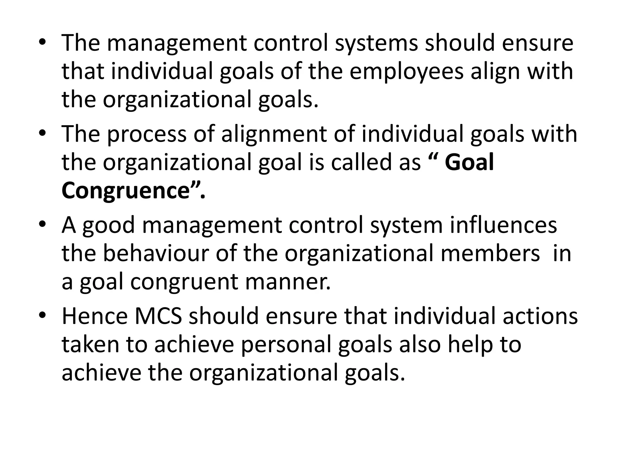 • The management control systems should ensure
  that individual goals of the employees align with
  the organizational goals.
• The process of alignment of individual goals with
  the organizational goal is called as “ Goal
  Congruence”.
• A good management control system influences
  the behaviour of the organizational members in
  a goal congruent manner.
• Hence MCS should ensure that individual actions
  taken to achieve personal goals also help to
  achieve the organizational goals.
 