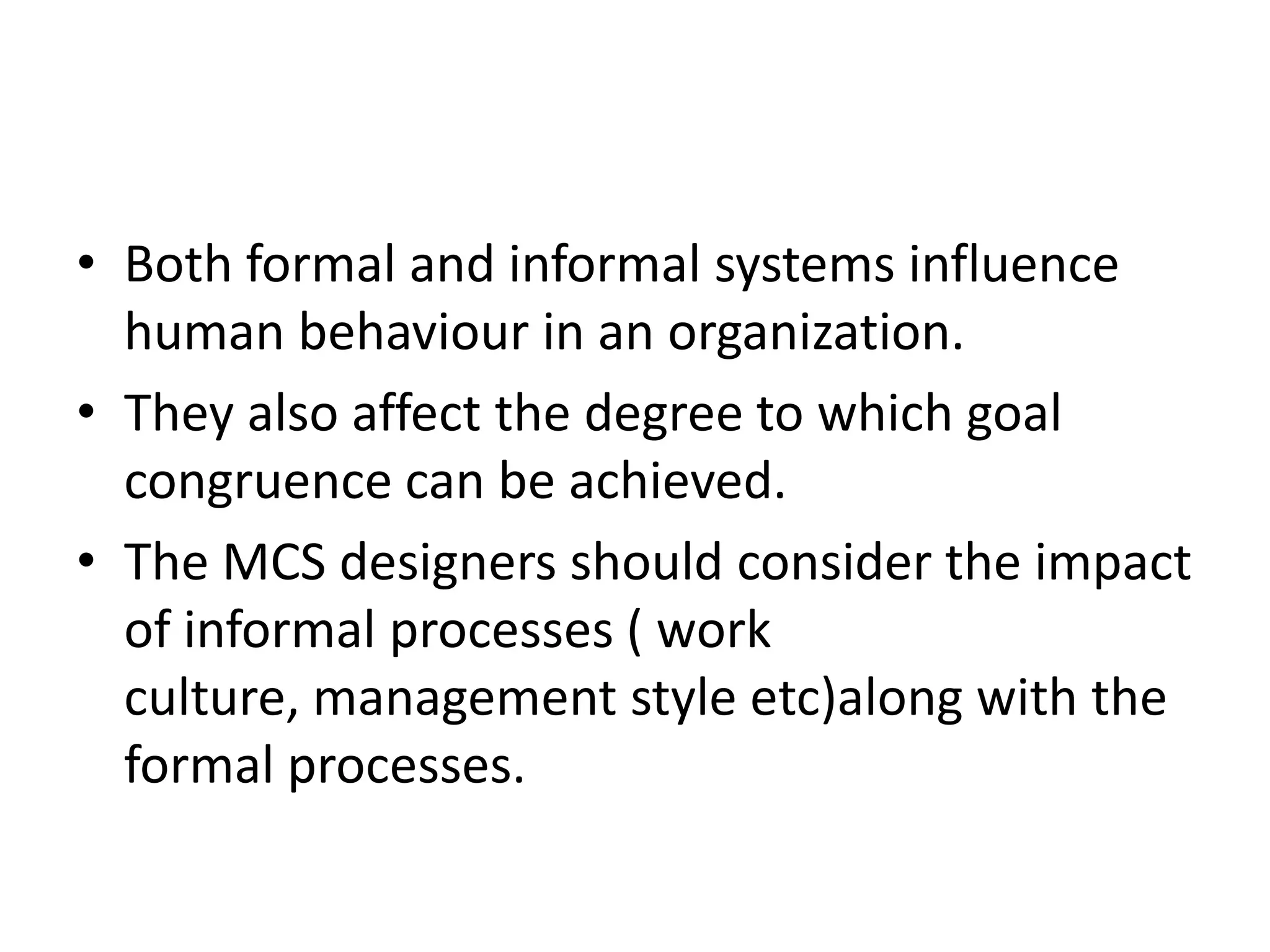• Both formal and informal systems influence
  human behaviour in an organization.
• They also affect the degree to which goal
  congruence can be achieved.
• The MCS designers should consider the impact
  of informal processes ( work
  culture, management style etc)along with the
  formal processes.
 