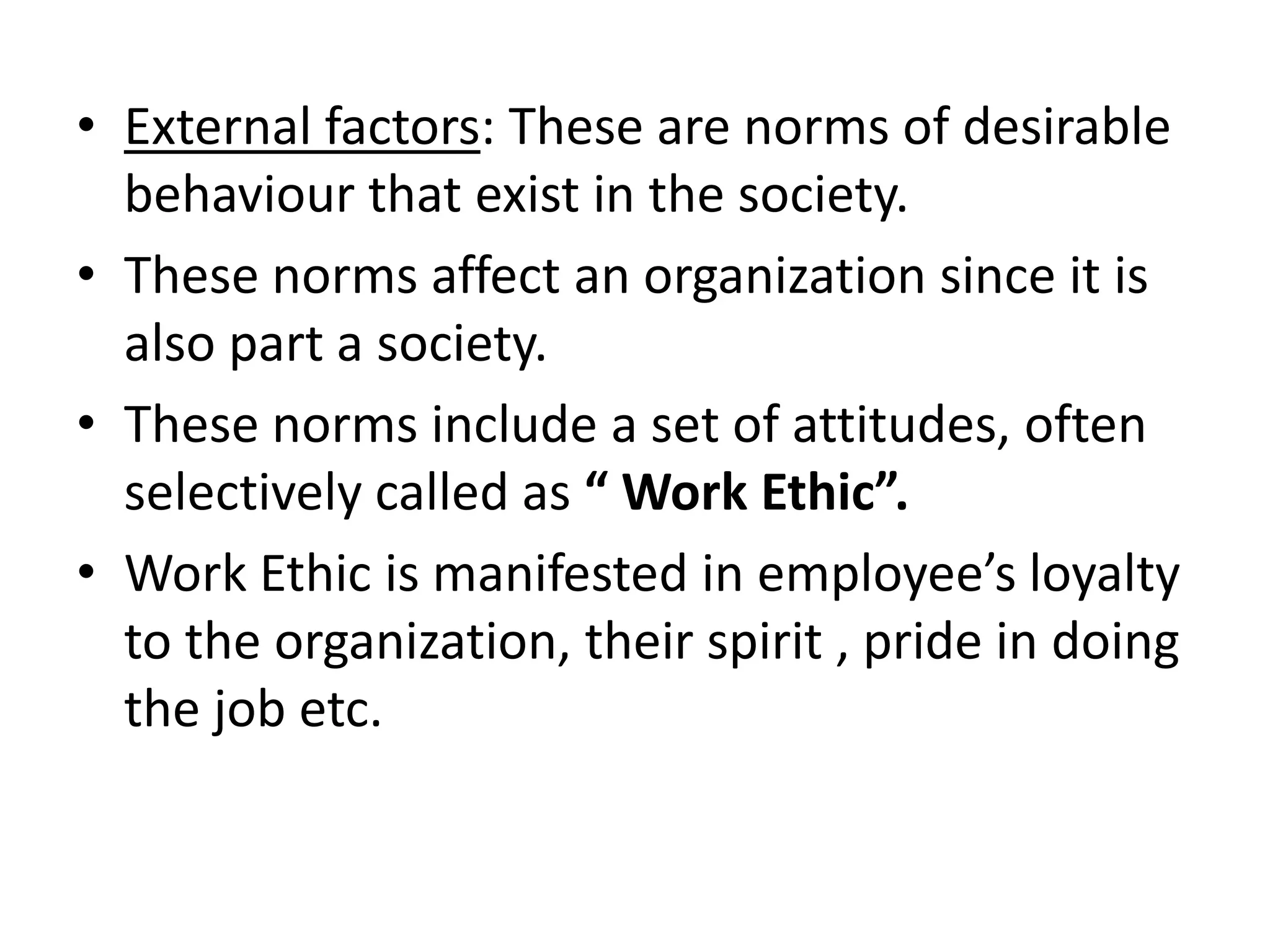 • External factors: These are norms of desirable
  behaviour that exist in the society.
• These norms affect an organization since it is
  also part a society.
• These norms include a set of attitudes, often
  selectively called as “ Work Ethic”.
• Work Ethic is manifested in employee’s loyalty
  to the organization, their spirit , pride in doing
  the job etc.
 