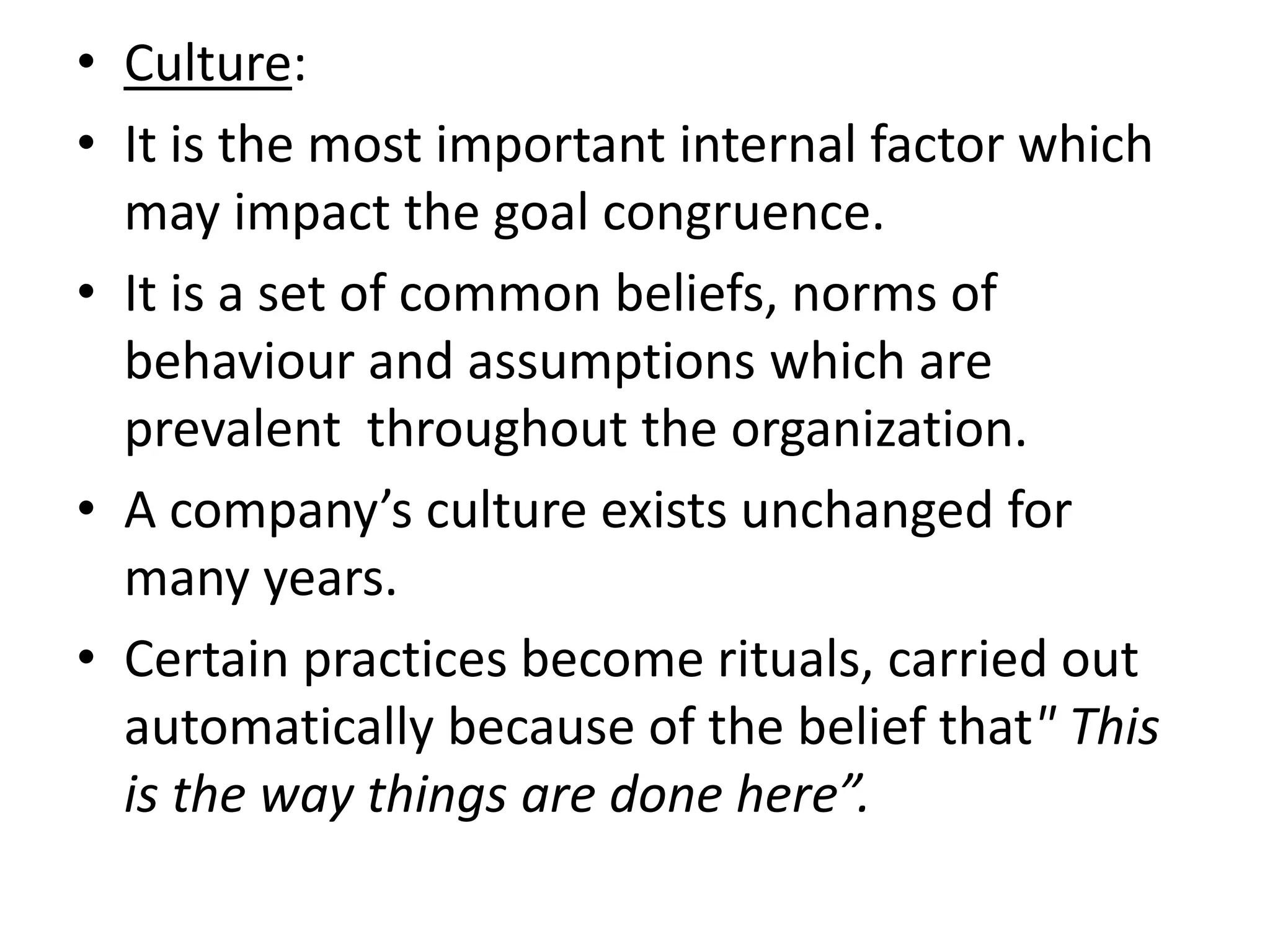 • Culture:
• It is the most important internal factor which
  may impact the goal congruence.
• It is a set of common beliefs, norms of
  behaviour and assumptions which are
  prevalent throughout the organization.
• A company’s culture exists unchanged for
  many years.
• Certain practices become rituals, carried out
  automatically because of the belief that" This
  is the way things are done here”.
 