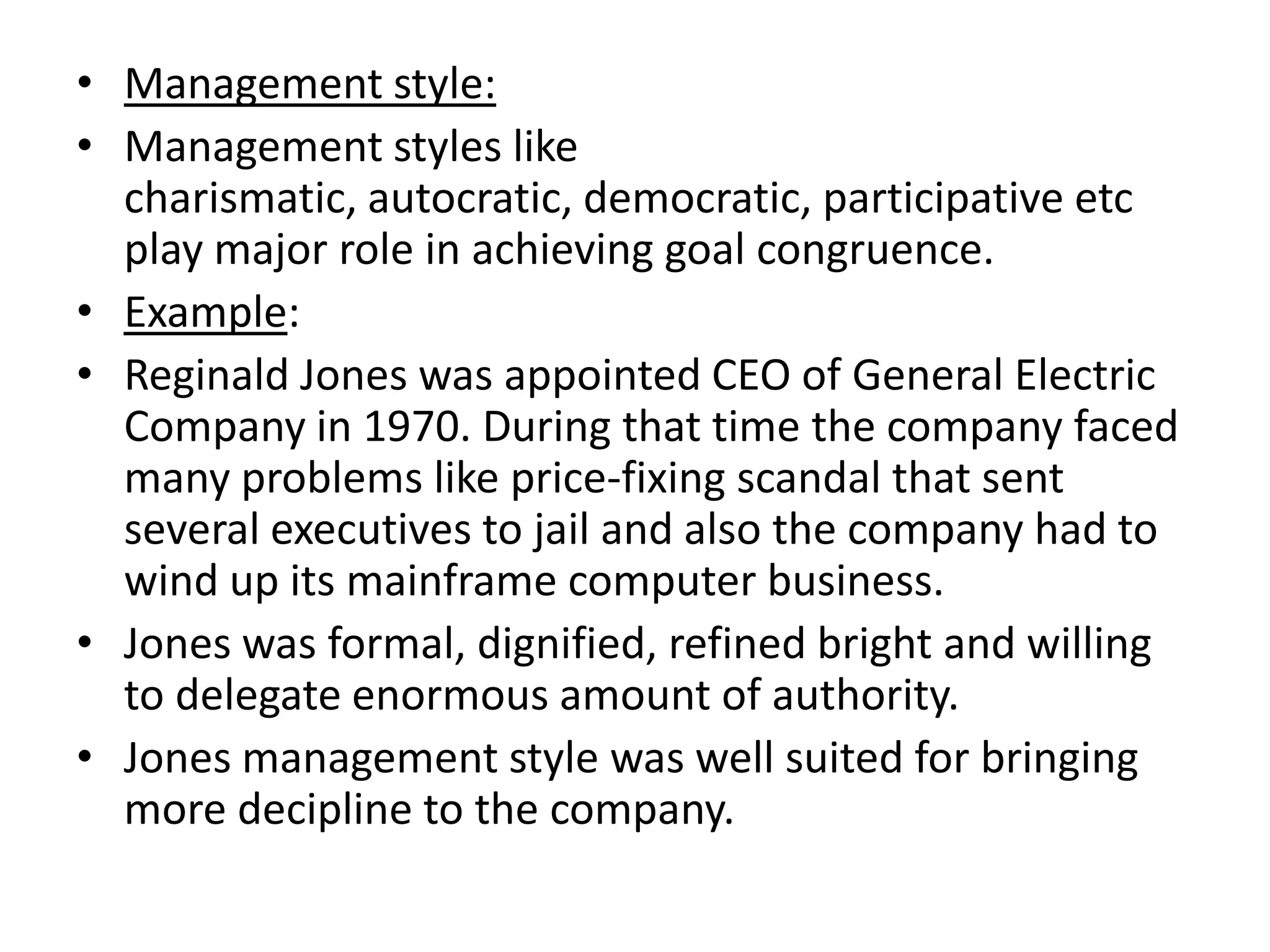 • Management style:
• Management styles like
  charismatic, autocratic, democratic, participative etc
  play major role in achieving goal congruence.
• Example:
• Reginald Jones was appointed CEO of General Electric
  Company in 1970. During that time the company faced
  many problems like price-fixing scandal that sent
  several executives to jail and also the company had to
  wind up its mainframe computer business.
• Jones was formal, dignified, refined bright and willing
  to delegate enormous amount of authority.
• Jones management style was well suited for bringing
  more decipline to the company.
 