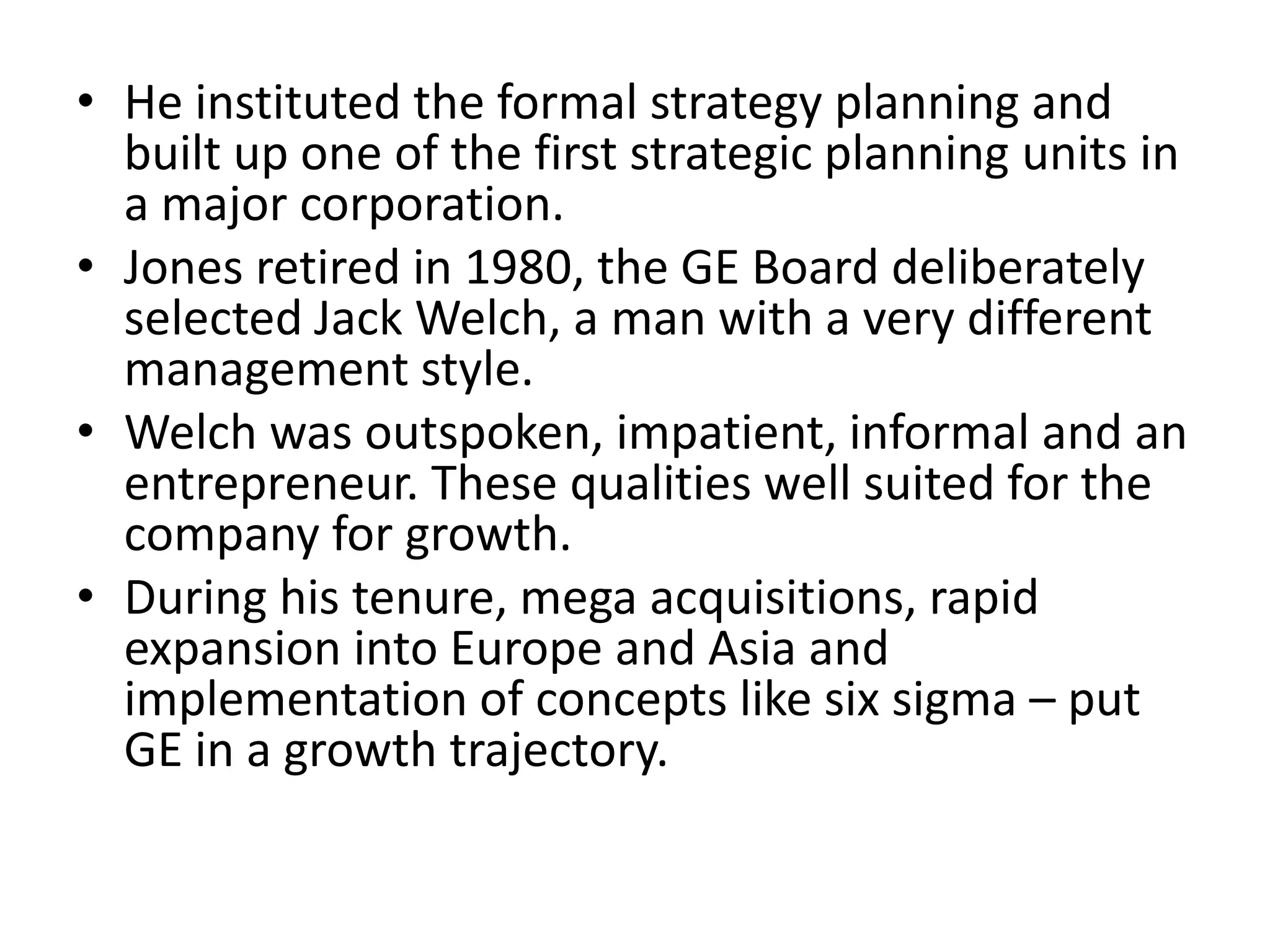 • He instituted the formal strategy planning and
  built up one of the first strategic planning units in
  a major corporation.
• Jones retired in 1980, the GE Board deliberately
  selected Jack Welch, a man with a very different
  management style.
• Welch was outspoken, impatient, informal and an
  entrepreneur. These qualities well suited for the
  company for growth.
• During his tenure, mega acquisitions, rapid
  expansion into Europe and Asia and
  implementation of concepts like six sigma – put
  GE in a growth trajectory.
 